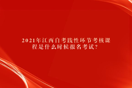 2021年江西自考踐性環(huán)節(jié)考核課程是什么時候報名考試?